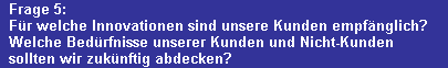 Frage 5:
  F�r welche Innovationen sind unsere Kunden empf�nglich?
  Welche Bed�rfnisse unserer Kunden und Nicht-Kunden 
  sollten wir zuk�nftig abdecken?